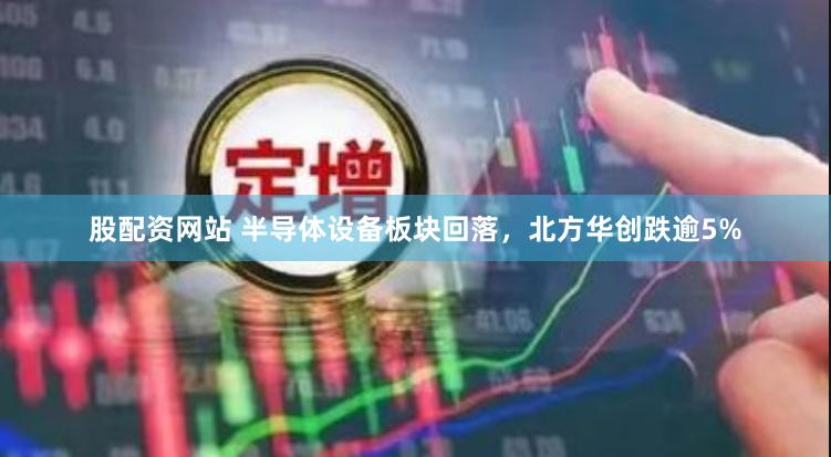 股配资网站 半导体设备板块回落，北方华创跌逾5%