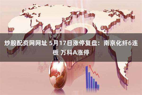 炒股配资网网址 5月17日涨停复盘：南京化纤6连板 万科A涨停