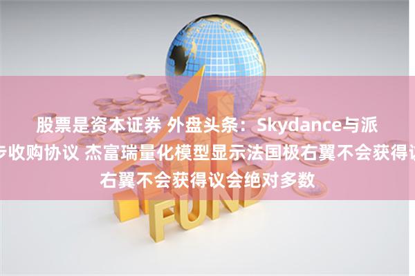 股票是资本证券 外盘头条：Skydance与派拉蒙达成初步收购协议 杰富瑞量化模型显示法国极右翼不会获得议会绝对多数