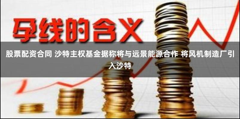 股票配资合同 沙特主权基金据称将与远景能源合作 将风机制造厂引入沙特