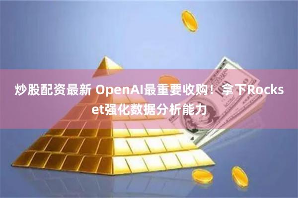 炒股配资最新 OpenAI最重要收购！拿下Rockset强化数据分析能力