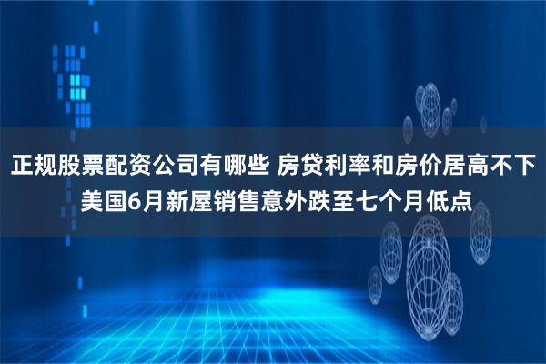 正规股票配资公司有哪些 房贷利率和房价居高不下 美国6月新屋销售意外跌至七个月低点