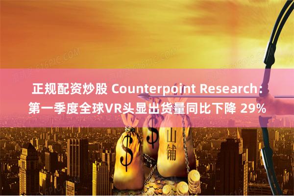 正规配资炒股 Counterpoint Research：第一季度全球VR头显出货量同比下降 29%