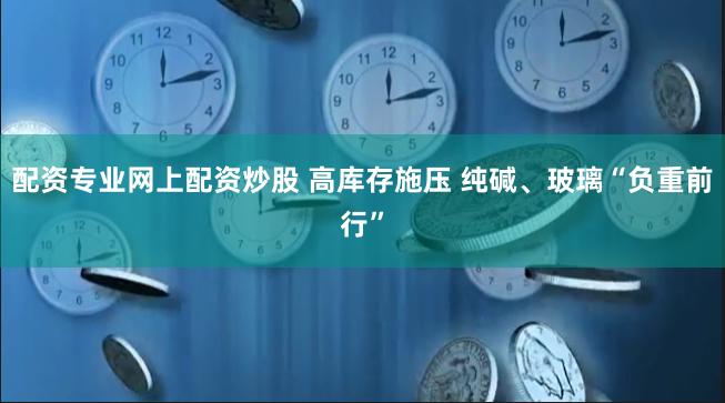 配资专业网上配资炒股 高库存施压 纯碱、玻璃“负重前行”