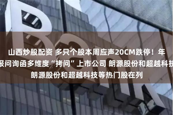 山西炒股配资 多只个股本周应声20CM跌停！年内超300份年报问询函多维度“拷问”上市公司 朗源股份和超越科技等热门股在列