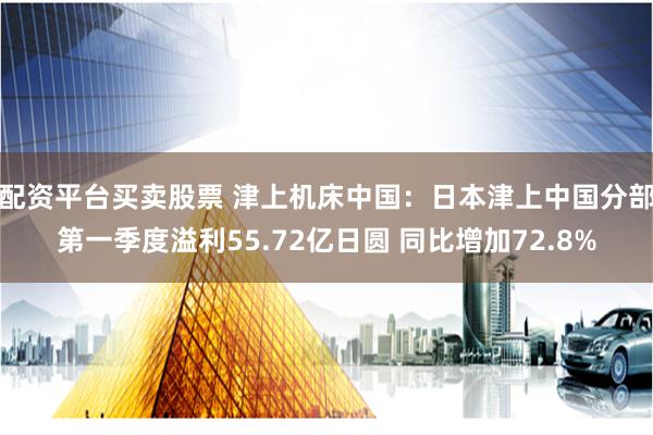 配资平台买卖股票 津上机床中国：日本津上中国分部第一季度溢利55.72亿日圆 同比增加72.8%