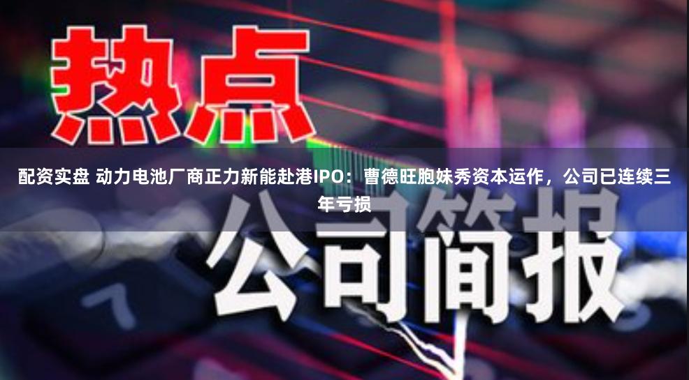 配资实盘 动力电池厂商正力新能赴港IPO：曹德旺胞妹秀资本运作，公司已连续三年亏损