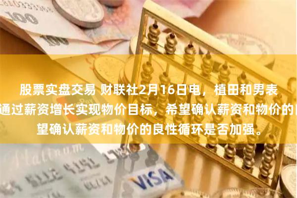 股票实盘交易 财联社2月16日电，植田和男表示，日本央行旨在通过薪资增长实现物价目标，希望确认薪资和物价的良性循环是否加强。