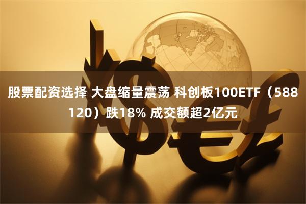 股票配资选择 大盘缩量震荡 科创板100ETF（588120）跌18% 成交额超2亿元