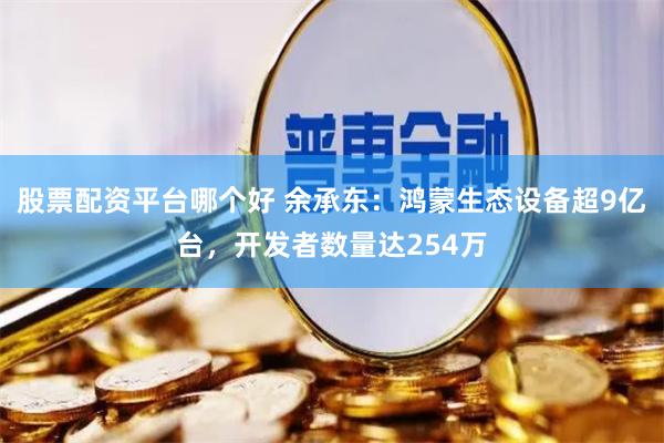 股票配资平台哪个好 余承东：鸿蒙生态设备超9亿台，开发者数量达254万