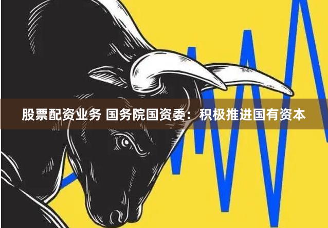 股票配资业务 国务院国资委：积极推进国有资本