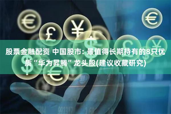 股票金融配资 中国股市: 最值得长期持有的8只优质“华为昇腾”龙头股(建议收藏研究)