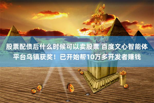 股票配债后什么时候可以卖股票 百度文心智能体平台乌镇获奖！已开始帮10万多开发者赚钱