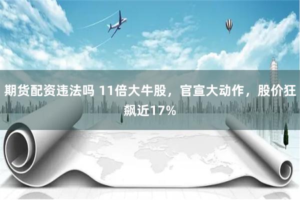 期货配资违法吗 11倍大牛股，官宣大动作，股价狂飙近17%