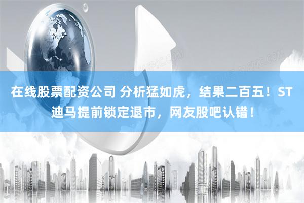 在线股票配资公司 分析猛如虎，结果二百五！ST迪马提前锁定退市，网友股吧认错！