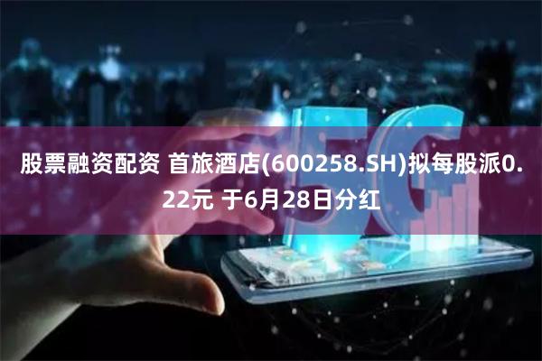 股票融资配资 首旅酒店(600258.SH)拟每股派0.22元 于6月28日分红