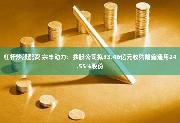 杠杆炒股配资 宗申动力：参股公司拟33.46亿元收购隆鑫通用24.55%股份