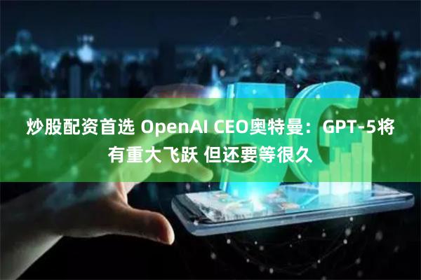 炒股配资首选 OpenAI CEO奥特曼：GPT-5将有重大飞跃 但还要等很久