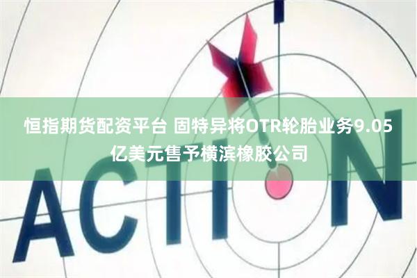 恒指期货配资平台 固特异将OTR轮胎业务9.05亿美元售予横滨橡胶公司