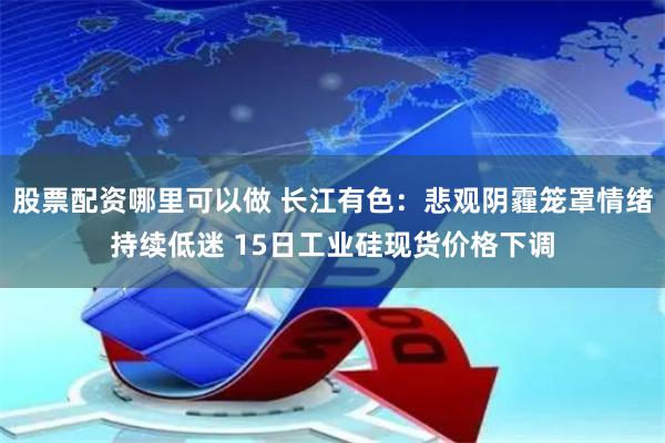 股票配资哪里可以做 长江有色：悲观阴霾笼罩情绪持续低迷 15日工业硅现货价格下调
