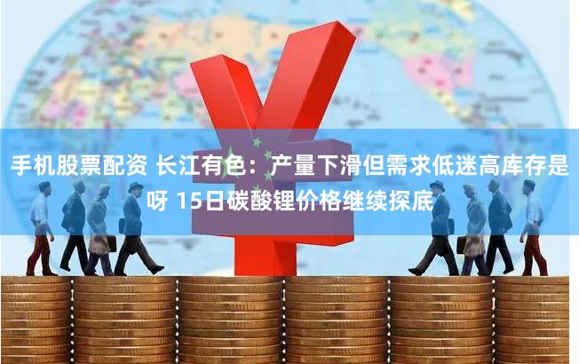 手机股票配资 长江有色：产量下滑但需求低迷高库存是呀 15日碳酸锂价格继续探底
