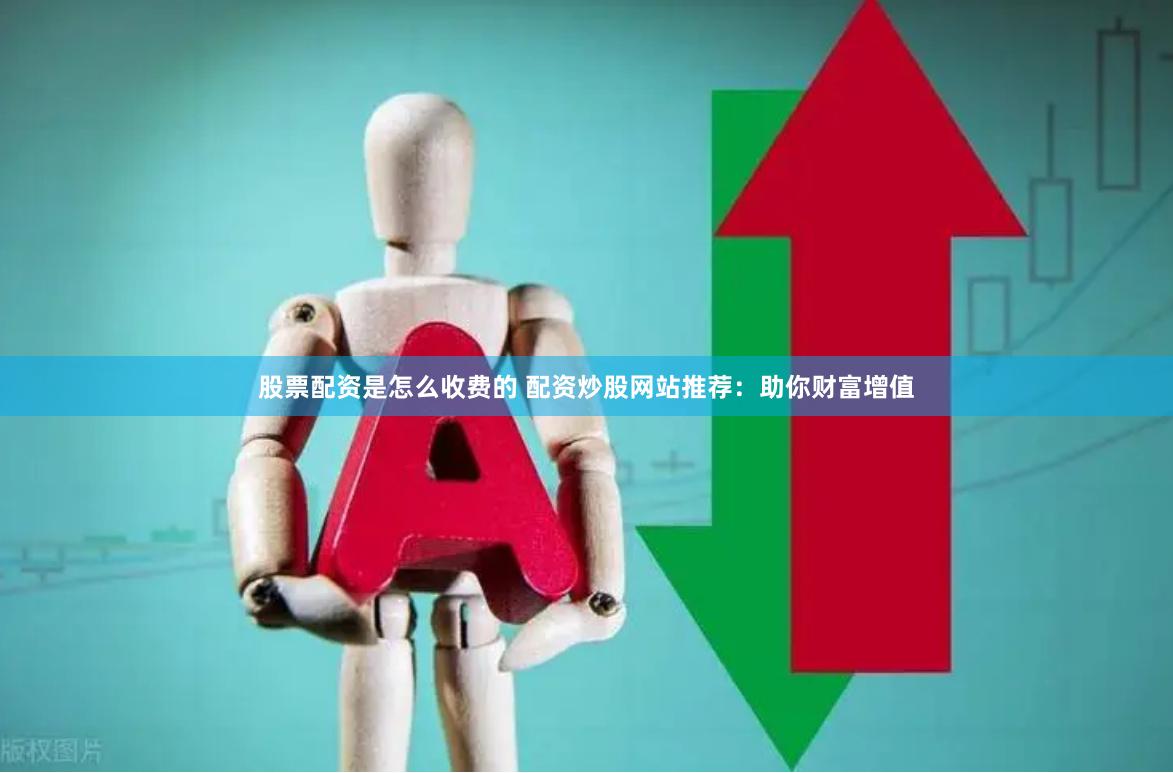 股票配资是怎么收费的 配资炒股网站推荐：助你财富增值