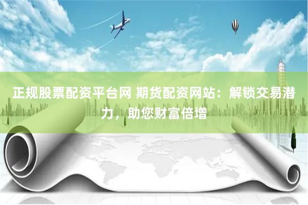 正规股票配资平台网 期货配资网站：解锁交易潜力，助您财富倍增