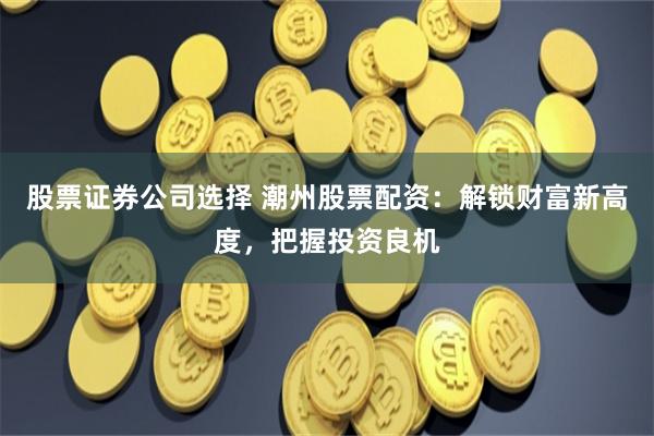 股票证券公司选择 潮州股票配资：解锁财富新高度，把握投资良机