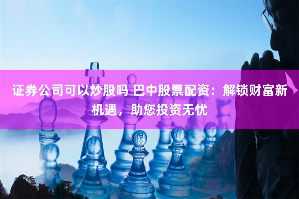 证券公司可以炒股吗 巴中股票配资：解锁财富新机遇，助您投资无忧