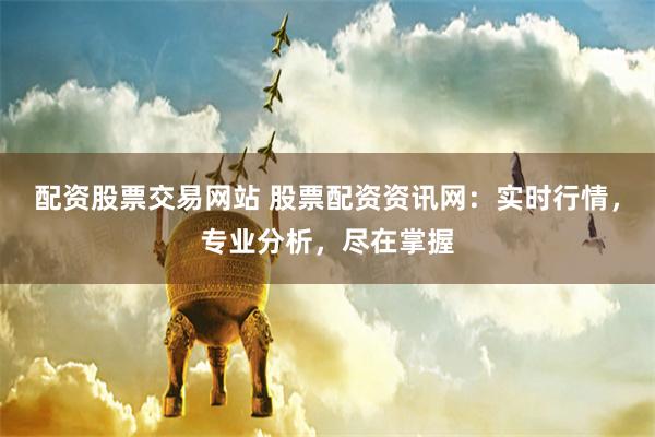 配资股票交易网站 股票配资资讯网：实时行情，专业分析，尽在掌握