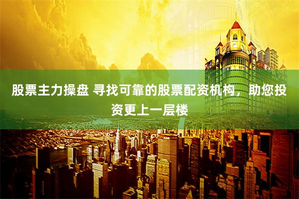 股票主力操盘 寻找可靠的股票配资机构，助您投资更上一层楼
