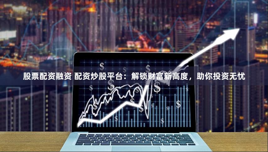 股票配资融资 配资炒股平台：解锁财富新高度，助你投资无忧