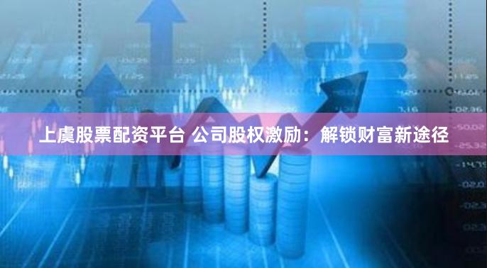 上虞股票配资平台 公司股权激励：解锁财富新途径