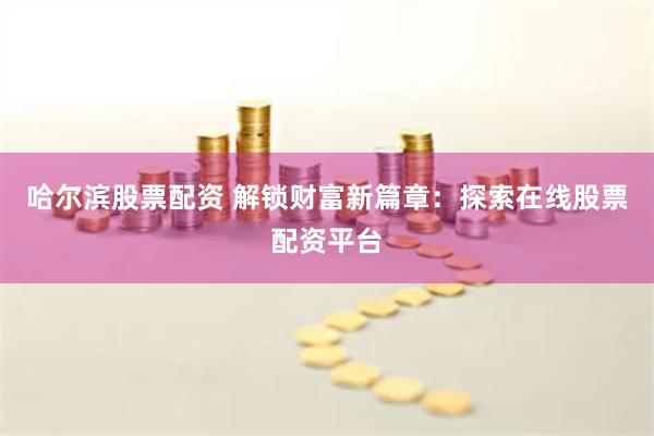 哈尔滨股票配资 解锁财富新篇章：探索在线股票配资平台