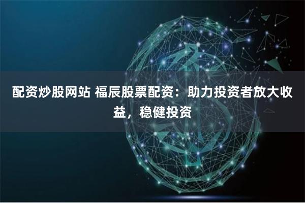 配资炒股网站 福辰股票配资：助力投资者放大收益，稳健投资