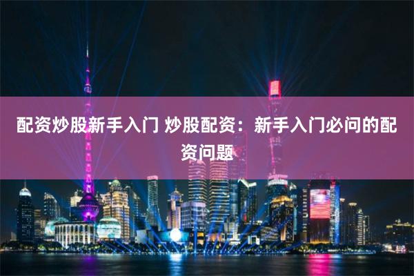 配资炒股新手入门 炒股配资：新手入门必问的配资问题