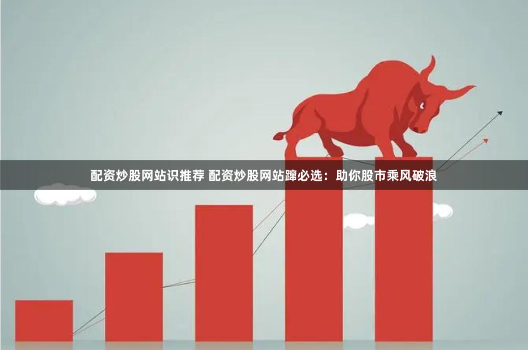 配资炒股网站识推荐 配资炒股网站蹿必选：助你股市乘风破浪