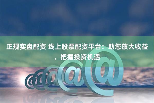 正规实盘配资 线上股票配资平台：助您放大收益，把握投资机遇