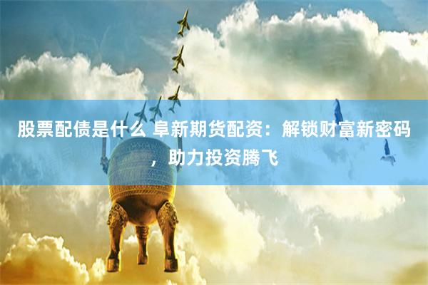 股票配债是什么 阜新期货配资：解锁财富新密码，助力投资腾飞