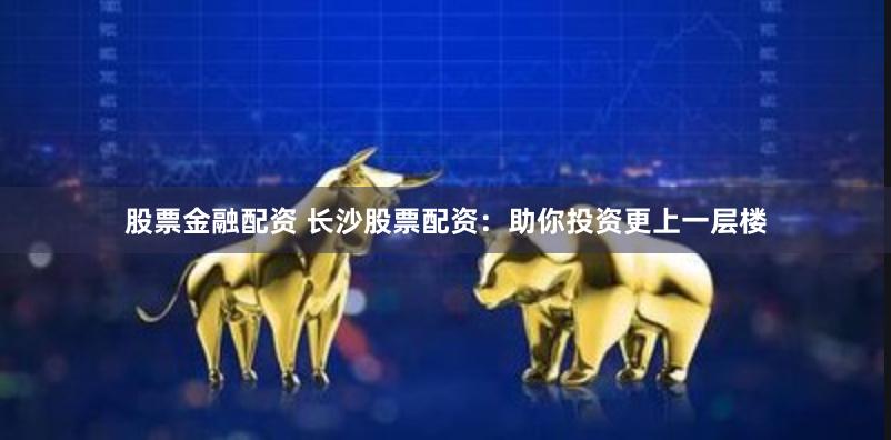 股票金融配资 长沙股票配资：助你投资更上一层楼