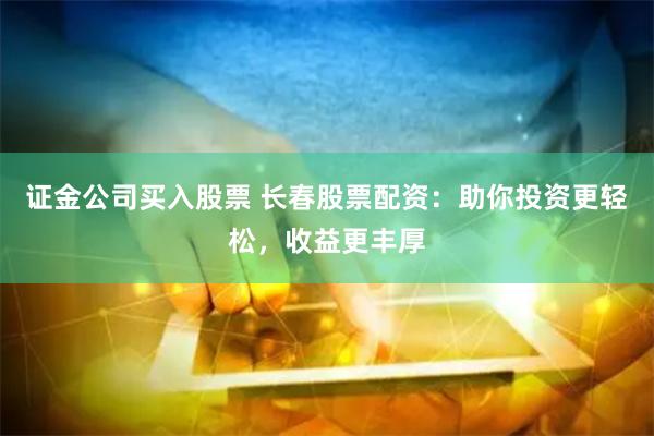 证金公司买入股票 长春股票配资：助你投资更轻松，收益更丰厚