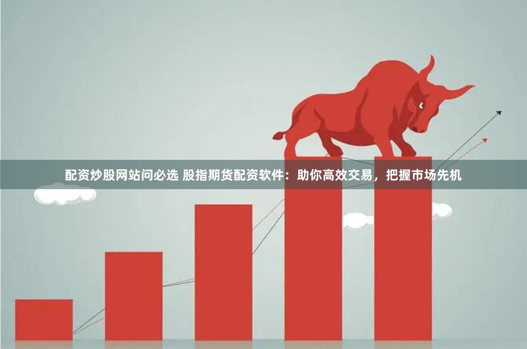 配资炒股网站问必选 股指期货配资软件：助你高效交易，把握市场先机