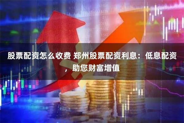 股票配资怎么收费 郑州股票配资利息：低息配资，助您财富增值
