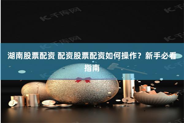 湖南股票配资 配资股票配资如何操作？新手必看指南