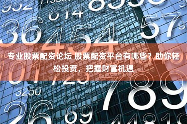 专业股票配资论坛 股票配资平台有哪些？助你轻松投资，把握财富机遇