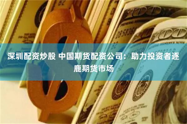 深圳配资炒股 中国期货配资公司：助力投资者逐鹿期货市场