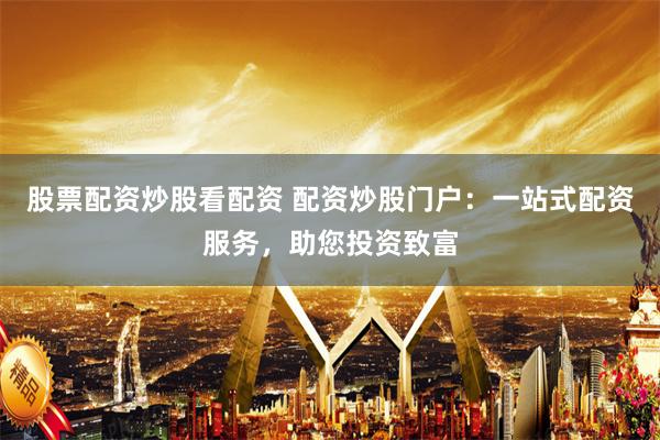 股票配资炒股看配资 配资炒股门户：一站式配资服务，助您投资致富
