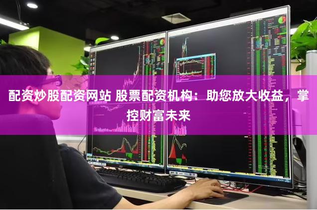 配资炒股配资网站 股票配资机构：助您放大收益，掌控财富未来