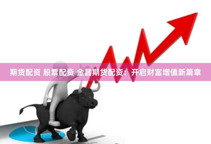 期货配资 股票配资 金昌期货配资：开启财富增值新篇章