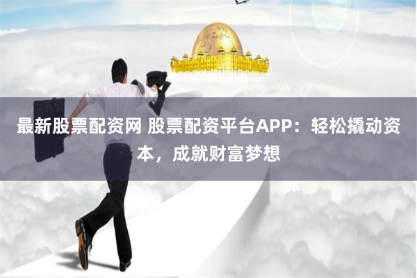 最新股票配资网 股票配资平台APP：轻松撬动资本，成就财富梦想